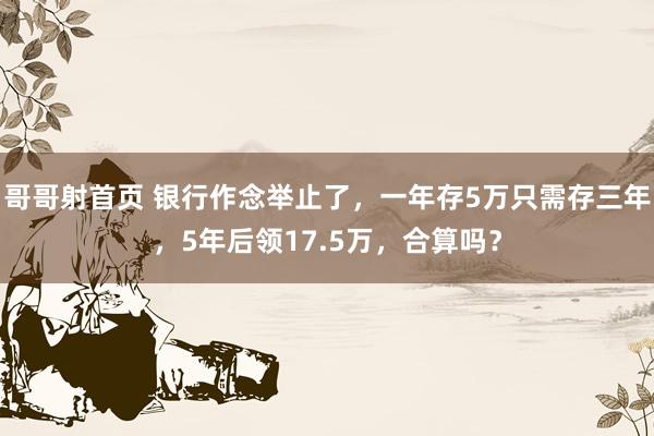 哥哥射首页 银行作念举止了，一年存5万只需存三年，5年后领17.5万，合算吗？