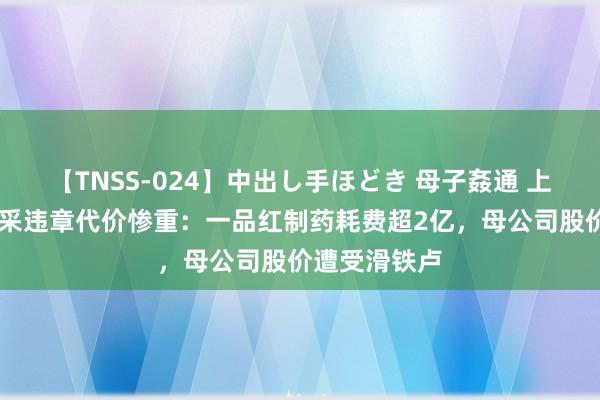 【TNSS-024】中出し手ほどき 母子姦通 上原さゆり 集采违章代价惨重：一品红制药耗费超2亿，母公司股价遭受滑铁卢