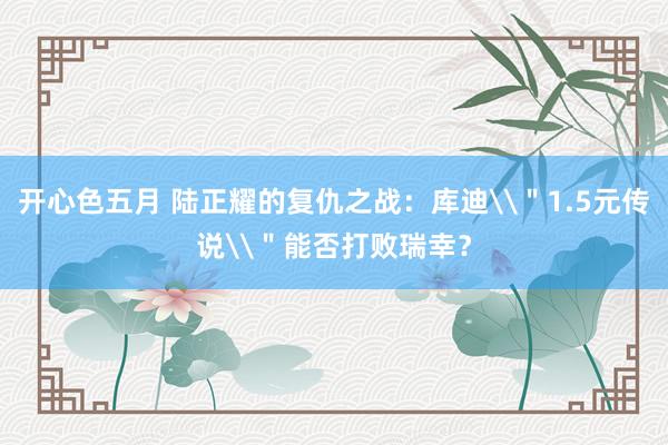 开心色五月 陆正耀的复仇之战：库迪\＂1.5元传说\＂能否打败瑞幸？