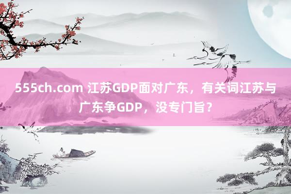 555ch.com 江苏GDP面对广东，有关词江苏与广东争GDP，没专门旨？