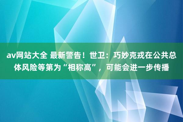 av网站大全 最新警告！世卫：巧妙克戎在公共总体风险等第为“相称高”，可能会进一步传播