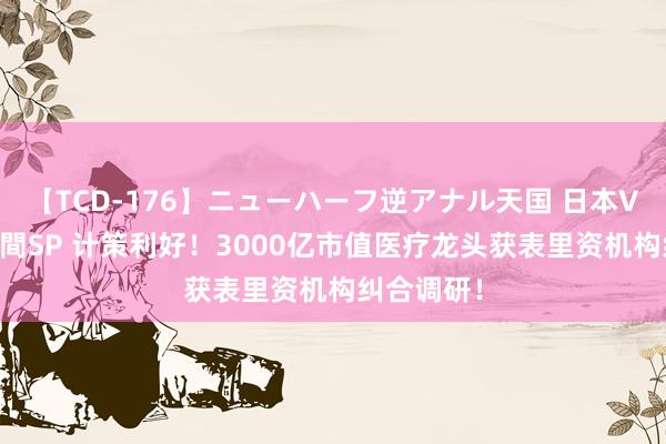 【TCD-176】ニューハーフ逆アナル天国 日本VS海外8時間SP 计策利好！3000亿市值医疗龙头获表里资机构纠合调研！