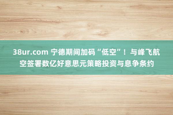 38ur.com 宁德期间加码“低空”！与峰飞航空签署数亿好意思元策略投资与息争条约