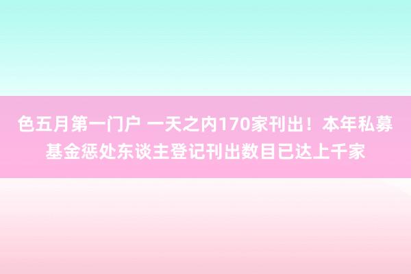 色五月第一门户 一天之内170家刊出！本年私募基金惩处东谈主登记刊出数目已达上千家