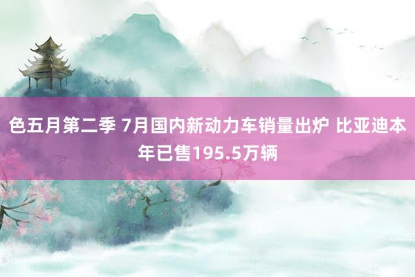 色五月第二季 7月国内新动力车销量出炉 比亚迪本年已售195.5万辆