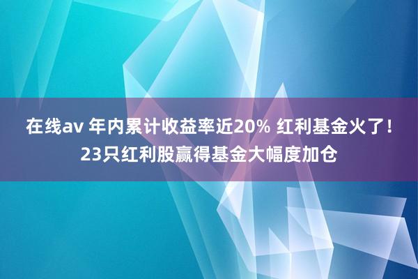 在线av 年内累计收益率近20% 红利基金火了！23只红利股赢得基金大幅度加仓