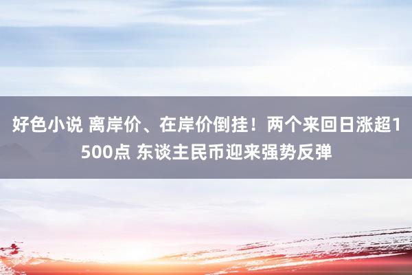 好色小说 离岸价、在岸价倒挂！两个来回日涨超1500点 东谈主民币迎来强势反弹