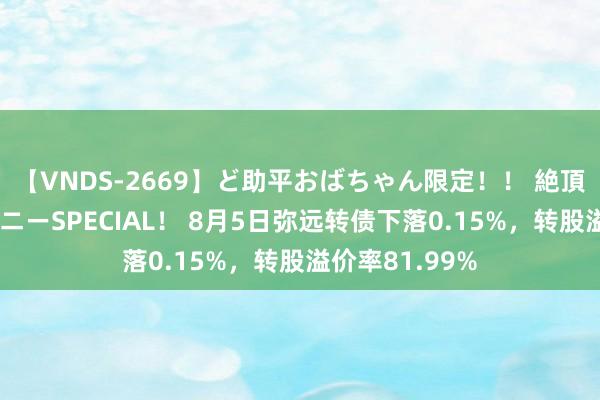 【VNDS-2669】ど助平おばちゃん限定！！ 絶頂ディルドオナニーSPECIAL！ 8月5日弥远转债下落0.15%，转股溢价率81.99%