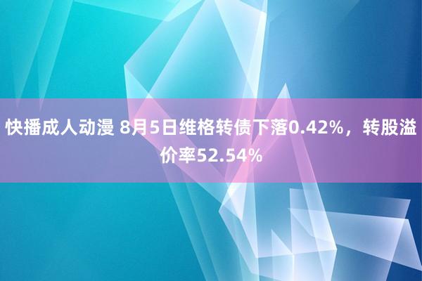 快播成人动漫 8月5日维格转债下落0.42%，转股溢价率52.54%