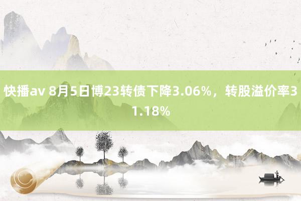 快播av 8月5日博23转债下降3.06%，转股溢价率31.18%