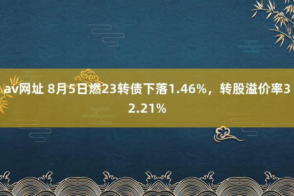 av网址 8月5日燃23转债下落1.46%，转股溢价率32.21%