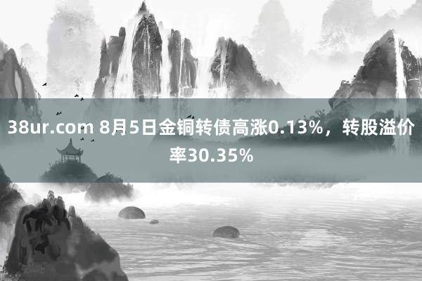 38ur.com 8月5日金铜转债高涨0.13%，转股溢价率30.35%