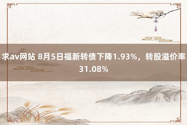 求av网站 8月5日福新转债下降1.93%，转股溢价率31.08%