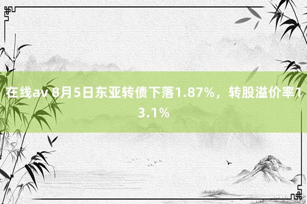 在线av 8月5日东亚转债下落1.87%，转股溢价率13.1%