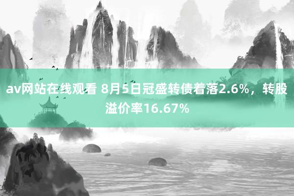 av网站在线观看 8月5日冠盛转债着落2.6%，转股溢价率16.67%