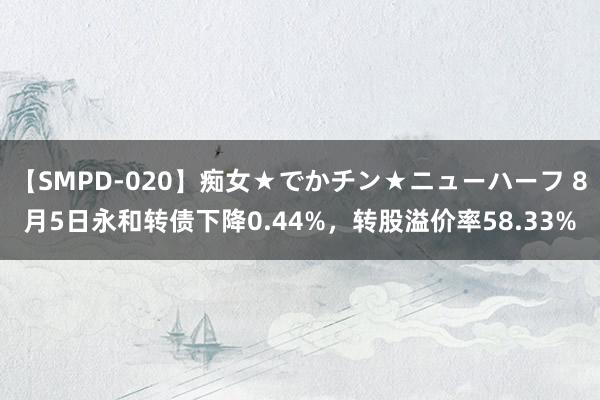 【SMPD-020】痴女★でかチン★ニューハーフ 8月5日永和转债下降0.44%，转股溢价率58.33%