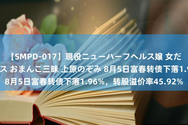 【SMPD-017】現役ニューハーフヘルス嬢 女だらけのスペシャルコース おまんこ三昧 上原のぞみ 8月5日富春转债下落1.96%，转股溢价率45.92%