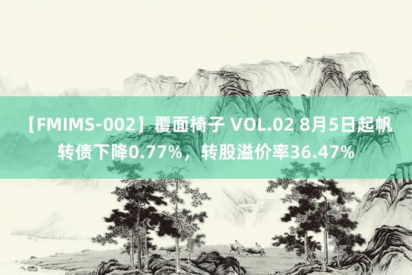 【FMIMS-002】覆面椅子 VOL.02 8月5日起帆转债下降0.77%，转股溢价率36.47%