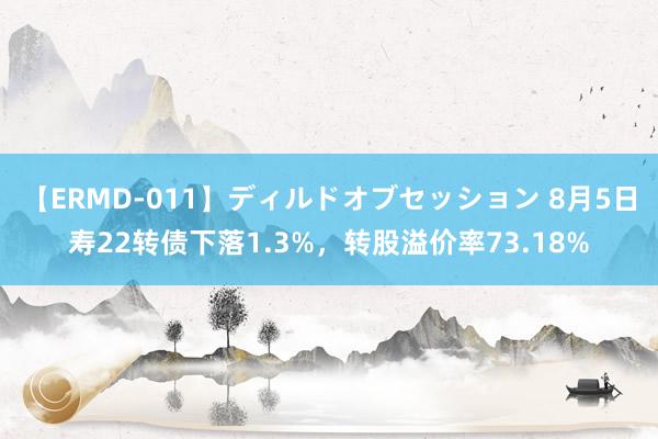 【ERMD-011】ディルドオブセッション 8月5日寿22转债下落1.3%，转股溢价率73.18%