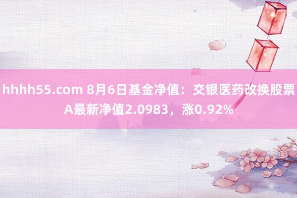 hhhh55.com 8月6日基金净值：交银医药改换股票A最新净值2.0983，涨0.92%