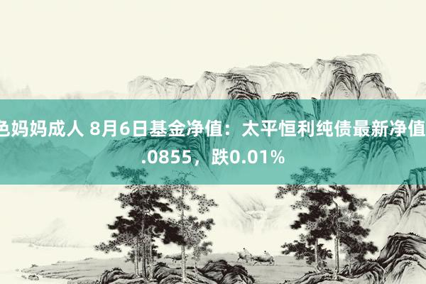 色妈妈成人 8月6日基金净值：太平恒利纯债最新净值1.0855，跌0.01%