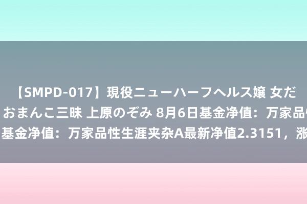 【SMPD-017】現役ニューハーフヘルス嬢 女だらけのスペシャルコース おまんこ三昧 上原のぞみ 8月6日基金净值：万家品性生涯夹杂A最新净值2.3151，涨1.72%