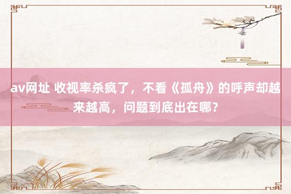 av网址 收视率杀疯了，不看《孤舟》的呼声却越来越高，问题到底出在哪？