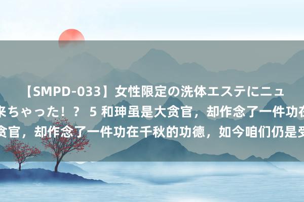 【SMPD-033】女性限定の洗体エステにニューハーフのお客さんが来ちゃった！？ 5 和珅虽是大贪官，却作念了一件功在千秋的功德，如今咱们仍是受益者