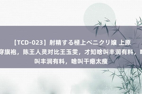 【TCD-023】射精する極上ペニクリ嬢 上原のぞみ 相同穿旗袍，陈王人灵对比王玉雯，才知啥叫丰润有料，啥叫干瘪太瘦