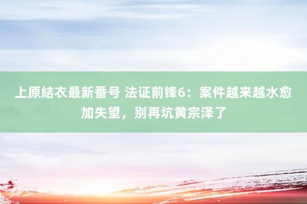 上原結衣最新番号 法证前锋6：案件越来越水愈加失望，别再坑黄宗泽了