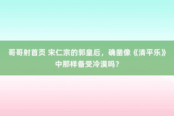 哥哥射首页 宋仁宗的郭皇后，确凿像《清平乐》中那样备受冷漠吗？