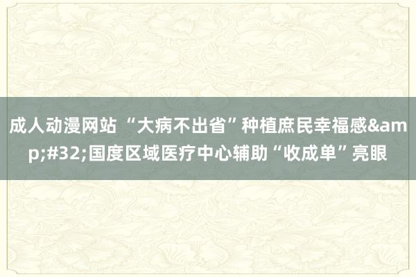 成人动漫网站 “大病不出省”种植庶民幸福感&#32;国度区域医疗中心辅助“收成单”亮眼