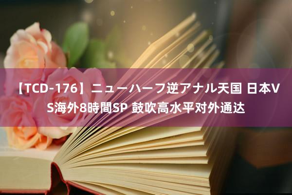 【TCD-176】ニューハーフ逆アナル天国 日本VS海外8時間SP 鼓吹高水平对外通达