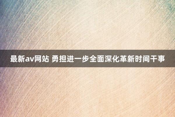 最新av网站 勇担进一步全面深化革新时间干事