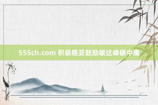 555ch.com 积极稳妥鼓励碳达峰碳中庸