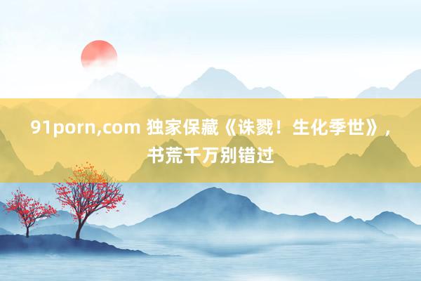 91porn,com 独家保藏《诛戮！生化季世》，书荒千万别错过