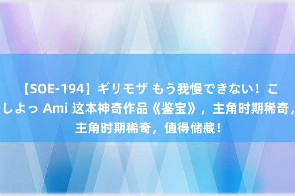 【SOE-194】ギリモザ もう我慢できない！ここでエッチしよっ Ami 这本神奇作品《鉴宝》，主角时期稀奇，值得储藏！