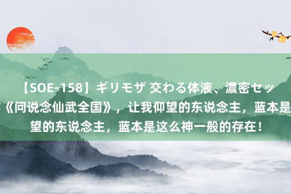 【SOE-158】ギリモザ 交わる体液、濃密セックス Ami 热血巨作《问说念仙武全国》，让我仰望的东说念主，蓝本是这么神一般的存在！