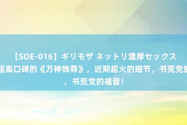 【SOE-016】ギリモザ ネットリ濃厚セックス Ami 超高口碑的《万神独尊》，近期超火的细节，书荒党的福音！