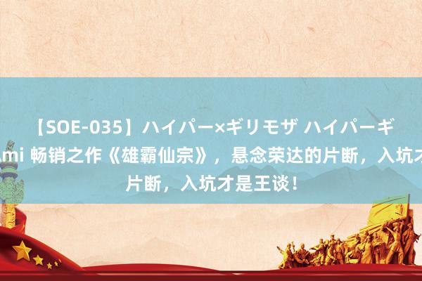 【SOE-035】ハイパー×ギリモザ ハイパーギリモザ Ami 畅销之作《雄霸仙宗》，悬念荣达的片断，入坑才是王谈！