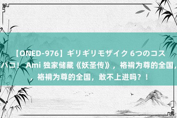 【ONED-976】ギリギリモザイク 6つのコスチュームでパコパコ！ Ami 独家储藏《妖圣传》，袼褙为尊的全国，敢不上进吗？！