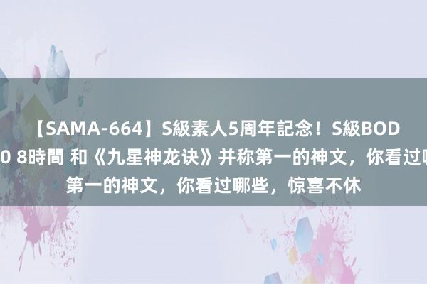 【SAMA-664】S級素人5周年記念！S級BODY中出しBEST30 8時間 和《九星神龙诀》并称第一的神文，你看过哪些，惊喜不休