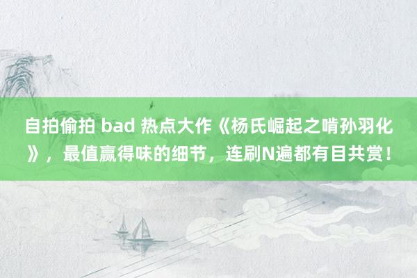 自拍偷拍 bad 热点大作《杨氏崛起之啃孙羽化》，最值赢得味的细节，连刷N遍都有目共赏！