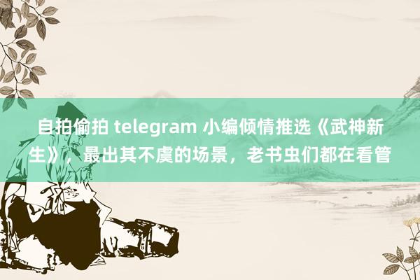 自拍偷拍 telegram 小编倾情推选《武神新生》，最出其不虞的场景，老书虫们都在看管