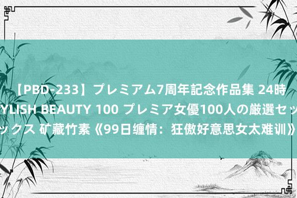 【PBD-233】プレミアム7周年記念作品集 24時間 PREMIUM STYLISH BEAUTY 100 プレミア女優100人の厳選セックス 矿藏竹素《99日缠情：狂傲好意思女太难训》为何能章章让东说念主试吃无限！