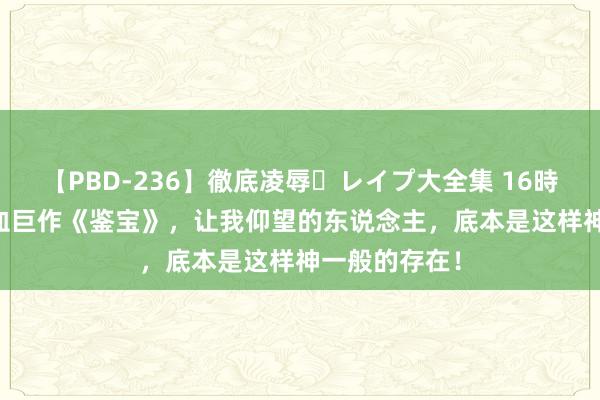 【PBD-236】徹底凌辱・レイプ大全集 16時間 第2集 热血巨作《鉴宝》，让我仰望的东说念主，底本是这样神一般的存在！