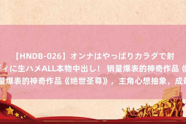 【HNDB-026】オンナはやっぱりカラダで射精する 厳選美巨乳ボディに生ハメALL本物中出し！ 销量爆表的神奇作品《绝世圣尊》，主角心想抽象，成最牛逆袭