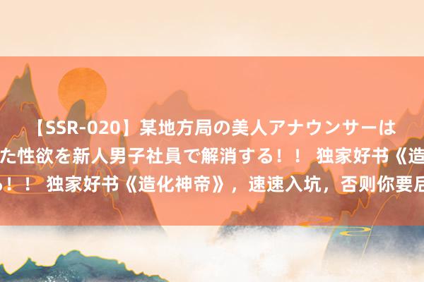 【SSR-020】某地方局の美人アナウンサーは忙し過ぎて溜まりまくった性欲を新人男子社員で解消する！！ 独家好书《造化神帝》，速速入坑，否则你要后悔了！