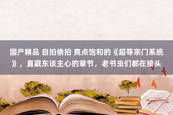 国产精品 自拍偷拍 爽点饱和的《超等宗门系统》，直戳东谈主心的章节，老书虫们都在接头