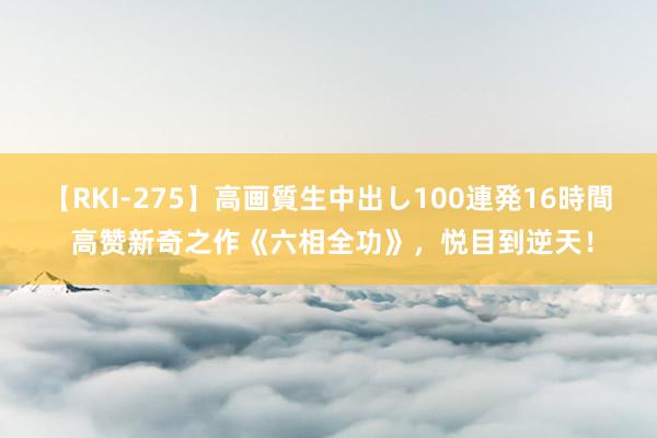 【RKI-275】高画質生中出し100連発16時間 高赞新奇之作《六相全功》，悦目到逆天！